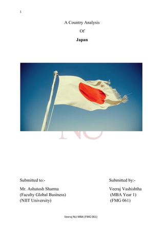 1


                        A Country Analysis
                                  Of
                                Japan




Submitted to:-                                    Submitted by:-
Mr. Ashutosh Sharma                               Veeraj Vashishtha
(Faculty Global Business)                         (MBA Year 1)
(NIIT University)                                 (FMG 061)


                        Veeraj NU MBA (FMG 061)
 