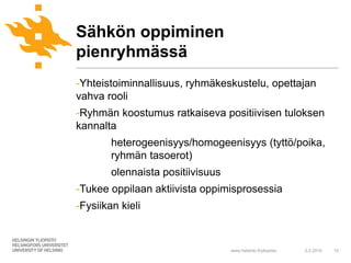 Sähkön oppiminen
pienryhmässä
-Yhteistoiminnallisuus, ryhmäkeskustelu, opettajan
vahva rooli
-Ryhmän koostumus ratkaiseva positiivisen tuloksen
kannalta
        heterogeenisyys/homogeenisyys (tyttö/poika,
        ryhmän tasoerot)
        olennaista positiivisuus
-Tukee oppilaan aktiivista oppimisprosessia
-Fysiikan kieli



                                   www.helsinki.fi/yliopisto   2.2.2010   10
 