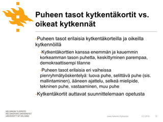 Puheen tasot kytkentäkortit vs.
oikeat kytkennät
-Puheen tasot erilaisia kytkentäkorteilla ja oikeilla
kytkennöillä
  -Kytkentäkorttien kanssa enemmän ja kauemmin
  korkeamman tason puhetta, keskittyminen parempaa,
  demokraattisempi tilanne
  -Puheen tasot erilaisia eri vaiheissa
  pienryhmätyöskentelyä: luova puhe, selittävä puhe (sis.
  mallintaminen), ääneen ajattelu, selkeä mielipide,
  tekninen puhe, vastaaminen, muu puhe
-Kytkentäkortit auttavat suunnittelemaan opetusta



                                   www.helsinki.fi/yliopisto   2.2.2010   12
 