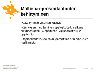 Mallien/representaatioden
kehittyminen
-Koko ryhmän yhteinen käsitys
-Käsityksen muuttuminen opetuskokeilun aikana:
alkuhaastattelu, 3 oppituntia, välihaastattelu, 2
oppituntia
-Representaatioissa sekä teoreettista että empiiristä
mallinnusta




                                 www.helsinki.fi/yliopisto   2.2.2010   15
 