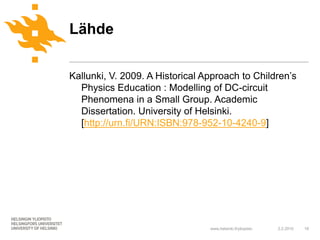 Lähde

Kallunki, V. 2009. A Historical Approach to Children’s
  Physics Education : Modelling of DC-circuit
  Phenomena in a Small Group. Academic
  Dissertation. University of Helsinki.
  [http://urn.fi/URN:ISBN:978-952-10-4240-9]




                                 www.helsinki.fi/yliopisto   2.2.2010   18
 