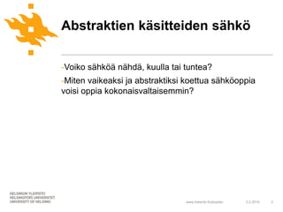 Abstraktien käsitteiden sähkö

-Voiko sähköä nähdä, kuulla tai tuntea?
-Miten vaikeaksi ja abstraktiksi koettua sähköoppia
voisi oppia kokonaisvaltaisemmin?




                                www.helsinki.fi/yliopisto   2.2.2010   2
 