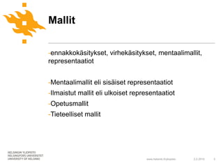 Mallit

-ennakkokäsitykset, virhekäsitykset, mentaalimallit,
representaatiot


-Mentaalimallit eli sisäiset representaatiot
-Ilmaistut mallit eli ulkoiset representaatiot
-Opetusmallit
-Tieteelliset mallit




                                   www.helsinki.fi/yliopisto   2.2.2010   3
 