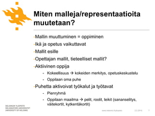Miten malleja/representaatioita
muutetaan?
-Mallin muuttuminen = oppiminen
-Ikä ja opetus vaikuttavat
-Mallit esille
-Opettajan mallit, tieteelliset mallit?
-Aktiivinen oppija
     - Kokeellisuus  kokeiden merkitys, opetuskeskustelu
     - Oppilaan oma puhe
-Puhetta aktivoivat työkalut ja työtavat
     - Pienryhmä
     - Oppilaan maailma  pelit, roolit, leikit (sananselitys,
       väitekortit, kytkentäkortit)
                                        www.helsinki.fi/yliopisto   2.2.2010   7
 