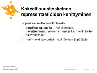 Kokeellisuuskeskeinen
representaatioiden kehittyminen
-oppiminen kvalitatiivisella tasolla:
1. empiiriset operaatiot – kokeileminen,
   havaitseminen, hahmottaminen ja luonnonilmiöiden
   esikvantifiointi
2. mallintavat operaatiot – selittäminen ja päättely




                                   www.helsinki.fi/yliopisto   2.2.2010   8
 