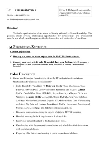 Veeraraghavan VVeeraraghavan V
Mobile...+91 8939202184
✉: Veeraraghavan241990@gmail.com
Objective:
To obtain a position that allows me to utilize my technical skills and knowledge. The
position should present challenging opportunities for advancement and professional
growth, and which provides opportunities for innovation and exploration of new ideas.
 PROFESSIONAL EXPERIENCE
Current Experience
 Having 2.6 years of work experience in IT/ITES Recruitment.
 Presently associated with Oracle Financial Services Software Ltd, Formerly I-
Flex Solutions Ltd as a “Associate Recruiter” since June-2013 to till date. (On Payrolls of
Randstad)
 JOB DESCRIPTION
 Strong and Extensive Experience in hiring for IT products/services division.
(Technical and Functional Requirements).
• Skills Handled : IT and Non IT- Network Skills- Cisco Checkpoint, Cisco
Firewall Network Data, Cisco Voice/Video, Symantec and McAfee. Admin
Skills- Oracle DBA, Linux, SQL DBA, Active Directory, VMware, Citrix and
Windows. Generic Skills- Java/J2EE, Oracle PL/SQL, Java Flex, Database
Architect, Middleware Architect, Cognos, ETL (Informatica), Data Warehousing
Architect, Big Data and Hadoop. Functional Skills- Investment Banking and
Capital Market, Mortgage and ER Basel (Risk Management)
• Extensive sourcing experience for variety of skills in IT/ITES domains.
• Handled sourcing for bulk requirements & niche skills.
• Experience in handling End to End recruitment cycle.
• Coordinating with the prospective candidates and scheduling their interviews
with the internal clients.
• Preparing offer Letters and sending it to the respective candidates.
✉: No 7, Thilagar Street, Anadha
Nagar, East Tambaram, Chennai
– 600 059.
 