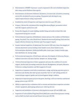  Determination of MAWP of pressure vessel component to the next scheduled inspection
date using current thickness data reports.
 Determination of retirement thickness calculation, corrosion rate calculation, remaining
service life calculationfor process piping / Equipment and advising for any
repair/replacement/re-rating requirement.
 Establish the extent of inspection and inspection interval as per APIcodes.
 Prepare / Review the calculationof Re-rating/Alterations/Repair parameters which
meet the original construction code
 Ensure the integrity of vessel cladding, metallic lining and weld overlay to the code
requirement during turn around.
 PerformInternal inspection of Distillation column and asses the condition of Distributor
piping, Tray deck,Tray valve,Nozzle bore , Random & structured packing, Feed inlet line,
Liquid collectorchimney tray, Demister pad, Tray support ring etc.
 Conduct internal inspection of radial/axial flow reactor,CCR units. Asses the integrity of
internal attachment such as Scallops, Inner basket screen, Outer basket screen,
Perforated plate distributor, Deflectionbaffle plate, Centre pipe, Catalyst transfer pipe,
Inlet distributor etc. during outage.
 Performinternal inspection of fired heater and asses the integrity of refractory,Burner,
radiant/convection coil,stack, fuel line, dampers etc. during outage.
 Perform External inspection of static equipment and asses the condition of concrete
support, Anchor bolt, Grounding connection,Nozzle, Misalignment, hot spots, Vibration,
Protectivecoating /insulation and Skirt supports of vessel.
 Inspection of expansion joint both at maintenance outage and during operation prior to
shut downand shortly after start up and record the "hot" & "cold"setting position of
connected pipe support/ guides and reviewedagainst design condition.
 Inspection of injection point, process mix point, dead legs, soil to air interface and buried
piping system as per API 570
 Ability to supervise & co-ordination of all on-stream and shut-down inspection activities
of static equipment, plant piping and pressure relieving devices.
 Inspection and installation of pressure relieving devices as per APIand ASME code.
 Inspection of valves(Globe/Plug/Gate/Check/Ball) and conductValves pressure testing
such as Shell test, Back seat test and Closure test as per API598.
 