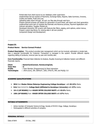 Ported data from client source to our database under supervision.
                Implemented full sub module of Payments, Exchange Rates, Reports, Sales Summary, Invoices,
                Credits and Debits, Profit and Loss.
                Uploading sales report through .xls and .csv files also through web form.
                Prepare general purpose util classes for generation of excel sheet, pdf report and chart generation.
                Implemented some part of modules like Estimate and Revenue process, Payment Application and
                Interest calculation, Supplier Module etc.
                Developed interactive JSP screens with features like filters, paging, print options, action menus,
                Prepare custom tag library for viewing data in all over product.
                Component Design and Development.



_____________________________________________________________________________________________


Project IV:
Product Name:      Service Connect Product

Product Description: This product provides task management which can be invoiced, estimated or simple task.
Also a separate functionality for Customer Transaction is managed in the system. Provide different reports
regarding selling of products, revenue year by year and monthly also.

Core Functionality: Financial Data Collection & Analysis, Royalty Invoicing & Collection System and different
financials reports.

Client             : SeniorCareConnect, HomeLovingCats.
Team Size          :6
Profile            : Team Member (Programming) & Client interaction
Technologies       : JAVA (Core), JSP, SERVLET, J2EE, STRUTS, XML and MySQL 5.0




ACADEMIC QUALIFICATIONS


     MCA from Madan Mohan Malaviya Engineering College Gorakhpur with 65.22% Marks
     B.Sc from S.H.K.P.G. College Basti (Affiliated to Gorakhpur University) with 57% marks.
     10+2 (UP BOARD) from KHAIR INTER COLLEGE BASTI with 62.6% Marks.
     10th (UP BOARD) from KHAIR INTER COLLEGE BASTI with 67% Marks



NOTABLE ATTAINMENTS

    ? Active member of Computer Science & Engg. Society of M.M.M. Engg. College, Gorakhpur.
    ? Particapated in different activities of company.




PERSONAL DETAILS

Date of Birth           : 03 Dec, 1982
 