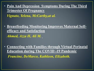 • Pain And Depression Symptoms During The Third
Trimester Of Pregnancy
Vignato, Yelena, McCarthy,at al.
• Breastfeeding Monitoring Improves Maternal Self-
efficacy and Satisfaction
Ahmed, Azza H, Ali M.
• Connecting with Families through Virtual Perinatal
Education during The COVID -19 Pandemic
Francine, DeMarco, Kathleen, Elizabeth.
 