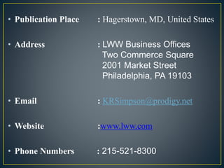 • Publication Place : Hagerstown, MD, United States
• Address : LWW Business Offices
Two Commerce Square
2001 Market Street
Philadelphia, PA 19103
• Email : KRSimpson@prodigy.net
• Website :www.lww.com
• Phone Numbers : 215-521-8300
 
