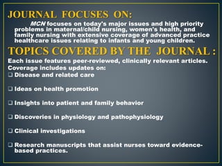 JOURNAL FOCUSES ON:
MCN focuses on today's major issues and high priority
problems in maternal/child nursing, women's health, and
family nursing with extensive coverage of advanced practice
healthcare issues relating to infants and young children.
TOPICS COVERED BY THE JOURNAL :
Each issue features peer-reviewed, clinically relevant articles.
Coverage includes updates on:
 Disease and related care
 Ideas on health promotion
 Insights into patient and family behavior
 Discoveries in physiology and pathophysiology
 Clinical investigations
 Research manuscripts that assist nurses toward evidence-
based practices.
 