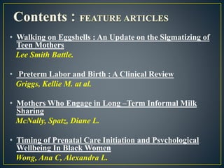 • Walking on Eggshells : An Update on the Sigmatizing of
Teen Mothers
Lee Smith Battle.
• Preterm Labor and Birth : A Clinical Review
Griggs, Kellie M. at al.
• Mothers Who Engage in Long –Term Informal Milk
Sharing
McNally, Spatz, Diane L.
• Timing of Prenatal Care Initiation and Psychological
Wellbeing In Black Women
Wong, Ana C, Alexandra L.
 