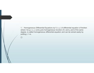 1. Homogeneous Differential Equations dy f ( x, y ) A differential equation of thefrom
where f dx g ( x, y ) and g are homogeneous function of x and y, and of the same
degree, is called homogeneous differential equation and can be solved easily by
putting y = vx.
 
