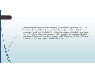 Linear differential equations of first order dy The differential equation + Py = Q , is
linear in y. dx where P and Q are functions of x. Integrating Factor (I.F.) : It is an
expression which when multiplied to a differential equation converts it into an exact
form. I.F for linear differential equation = e Pdx (constant of integration will not be
considered) after multiplying above equation by I.F it becomes; dy Pdx Pdx Pdx .e
Py.e Q.e dx d Pdx Pdx Pdx Pdx y.e Q.e y.e Q.e C dx
 