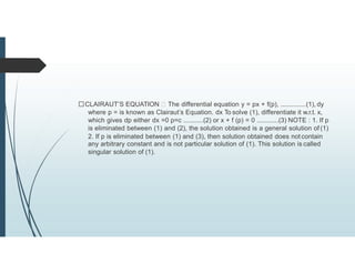 CLAIRAUT’S EQUATION The differential equation y = px + f(p), ..............(1), dy
where p = is known as Clairaut’s Equation. dx To solve (1), differentiate it w.r.t. x,
which gives dp either dx =0 p=c ...........(2) or x + f (p) = 0 ............(3) NOTE : 1. If p
is eliminated between (1) and (2), the solution obtained is a general solution of (1)
2. If p is eliminated between (1) and (3), then solution obtained does not contain
any arbitrary constant and is not particular solution of (1). This solution is called
singular solution of (1).
 