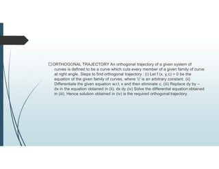 ORTHOGONAL TRAJECTORY An orthogonal trajectory of a given system of
curves is defined to be a curve which cuts every member of a given family of curve
at right angle. Steps to find orthogonal trajectory : (i) Let f (x, y, c) = 0 be the
equation of the given family of curves, where 'c' is an arbitrary constant. (ii)
Differentiate the given equation w.r.t. x and then eliminate c. (iii) Replace dy by –
dx in the equation obtained in (ii). dx dy (iv) Solve the differential equation obtained
in (iii). Hence solution obtained in (iv) is the required orthogonal trajectory.
 