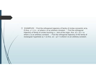 EXAMPLES Find the orthogonal trajectory of family of circles concentric at (a,
0) Ans. y = c (x – a) where c is an arbitrary constant. Find the orthogonal
trajectory of family of circles touching x – axis at the origin. Ans. x2 + y2 = cx
where c is an arbitrary constant. Find the orthogonal trajectory of the family of
rectangular hyperbola xy = c2 Ans. x2 – y2 = k where k is an arbitrary constant.
 