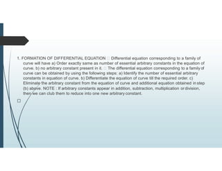 1. FORMATION OF DIFFERENTIAL EQUATION Differential equation corresponding to a family of
curve will have a) Order exactly same as number of essential arbitrary constants in the equation of
curve. b) no arbitrary constant present in it. The differential equation corresponding to a family of
curve can be obtained by using the following steps: a) Identify the number of essential arbitrary
constants in equation of curve. b) Differentiate the equation of curve till the required order. c)
Eliminate the arbitrary constant from the equation of curve and additional equation obtained in step
(b) above. NOTE : If arbitrary constants appear in addition, subtraction, multiplication or division,
then we can club them to reduce into one new arbitrary constant.
 