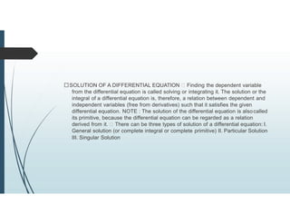 SOLUTION OF A DIFFERENTIAL EQUATION Finding the dependent variable
from the differential equation is called solving or integrating it. The solution or the
integral of a differential equation is, therefore, a relation between dependent and
independent variables (free from derivatives) such that it satisfies the given
differential equation. NOTE : The solution of the differential equation is alsocalled
its primitive, because the differential equation can be regarded as a relation
derived from it. There can be three types of solution of a differential equation: I.
General solution (or complete integral or complete primitive) II. Particular Solution
III. Singular Solution
 