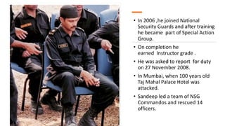 • In 2006 ,he joined National
Security Guards and after training
he became part of Special Action
Group.
• On completion he
earned Instructor grade .
• He was asked to report for duty
on 27 November 2008.
• In Mumbai, when 100 years old
Taj Mahal Palace Hotel was
attacked.
• Sandeep led a team of NSG
Commandos and rescued 14
officers.
 