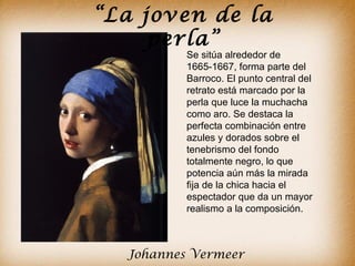 “La joven de la
     perla”
          Se sitúa alrededor de
          1665-1667, forma parte del
          Barroco. El punto central del
          retrato está marcado por la
          perla que luce la muchacha
          como aro. Se destaca la
          perfecta combinación entre
          azules y dorados sobre el
          tenebrismo del fondo
          totalmente negro, lo que
          potencia aún más la mirada
          fija de la chica hacia el
          espectador que da un mayor
          realismo a la composición.



  Johannes Vermeer
 