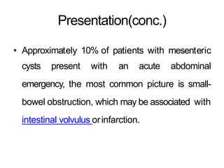 Presentation(conc.)
• Approximately 10% of patients with mesenteric
cysts present with an acute abdominal
emergency, the most common picture is small-
bowel obstruction, which may be associated with
intestinal volvulus orinfarction.
 