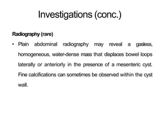 Investigations (conc.)
Radiography(rare)
• Plain abdominal radiography may reveal a gasless,
homogeneous, water-dense mass that displaces bowel loops
laterally or anteriorly in the presence of a mesenteric cyst.
Fine calcifications can sometimes be observed within the cyst
wall.
 