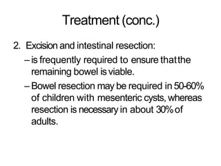 Treatment (conc.)
2. Excision and intestinal resection:
–is frequently required to ensure thatthe
remaining bowel isviable.
–Bowel resection may be required in 50-60%
of children with mesenteric cysts, whereas
resection is necessary in about 30%of
adults.
 