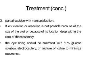 Treatment (conc.)
3. partial excision with marsupialization:
• If enucleation or resection is not possible because of the
size of the cyst or because of its location deep within the
root of themesentery
• the cyst lining should be sclerosed with 10% glucose
solution, electrocautery, or tincture of iodine to minimize
recurrence.
 