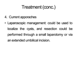 Treatment (conc.)
4. Current apporaches
• Laparoscopic management: could be used to
localize the cysts, and resection could be
performed through a small laparotomy or via
an extended umbilical incision.
 