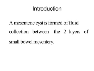 Introduction
A mesenteric cystis formed of fluid
collection between the 2 layers of
small bowel mesentery.
 