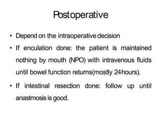 Postoperative
• Depend on the intraoperativedecision
• If enculation done: the patient is maintained
nothing by mouth (NPO) with intravenous fluids
until bowel function returns(mostly 24hours).
• If intestinal resection done: follow up until
anastmosis is good.
 