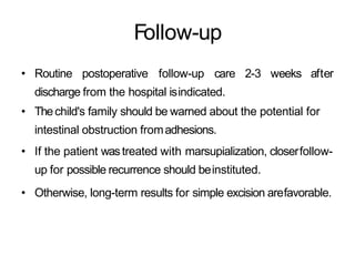 Follow-up
• Routine postoperative follow-up care 2-3 weeks after
discharge from the hospital isindicated.
• Thechild's family should be warned about the potential for
intestinal obstruction fromadhesions.
• If the patient wastreated with marsupialization, closerfollow-
up for possible recurrence should beinstituted.
• Otherwise, long-term results for simple excision arefavorable.
 