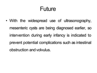 Future
• With the widespread use of ultrasonography,
mesenteric cysts are being diagnosed earlier, so
intervention during early infancy is indicated to
prevent potential complications such as intestinal
obstruction andvolvulus.
 