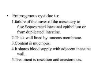 • Enterogenous cyst due to:
1.failure of the leaves of the mesentery to
fuse.Sequestrated intestinal epithelium or
fromduplicated intestine.
2.Thick wall lined by mucous membrane.
3.Content is mucinous,
4.It shares blood supply with adjacent intestine
wall,
5.Treatment is resection and anastomosis.
 