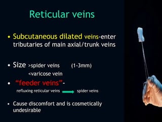 Reticular veins
• Subcutaneous dilated veins-enter
tributaries of main axial/trunk veins
(1-3mm)• Size >spider veins
<varicose vein
• “feeder veins”-
refluxing reticular veins spider veins
• Cause discomfort and is cosmetically
undesirable
 