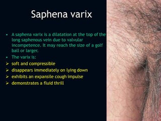 Saphena varix
• A saphena varix is a dilatation at the top of the
long saphenous vein due to valvular
incompetence. It may reach the size of a golf
ball or larger.
• The varix is:
 soft and compressible
 disappears immediately on lying down
 exhibits an expansile cough impulse
 demonstrates a fluid thrill
 