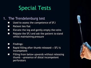 Special Tests
1. The Trendelenburg test
 Used to assess the competence of SFJ
 Patient lies flat
 Elevate the leg and gently empty the veins
 Palpate the SFJ and ask the patient to stand
whilst maintaining pressure
 Findings:
 Rapid filling after thumb released→ SFJ is
incompetent
 Filling from below upwards without releasing
thumb →presence of distal incompetent
perforators
 