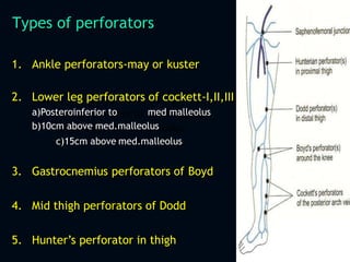 Types of perforators
1. Ankle perforators-may or kuster
2. Lower leg perforators of cockett-I,II,III
a)Posteroinferior to med malleolus
b)10cm above med.malleolus
c)15cm above med.malleolus
3. Gastrocnemius perforators of Boyd
4. Mid thigh perforators of Dodd
5. Hunter’s perforator in thigh
 