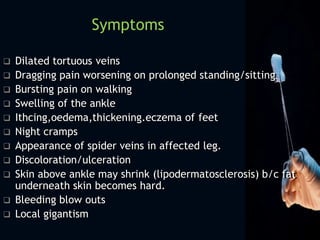  Dilated tortuous veins
 Dragging pain worsening on prolonged standing/sitting
 Bursting pain on walking
 Swelling of the ankle
 Ithcing,oedema,thickening.eczema of feet
 Night cramps
 Appearance of spider veins in affected leg.
 Discoloration/ulceration
 Skin above ankle may shrink (lipodermatosclerosis) b/c fat
underneath skin becomes hard.
 Bleeding blow outs
 Local gigantism
Symptoms
 