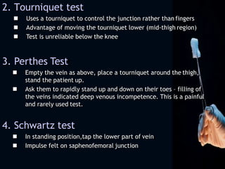 2. Tourniquet test
 Uses a tourniquet to control the junction rather than fingers
 Advantage of moving the tourniquet lower (mid-thigh region)
 Test is unreliable below the knee
3. Perthes Test
 Empty the vein as above, place a tourniquet around the thigh,
stand the patient up.
 Ask them to rapidly stand up and down on their toes – filling of
the veins indicated deep venous incompetence. This is a painful
and rarely used test.
4. Schwartz test
 In standing position,tap the lower part of vein
 Impulse felt on saphenofemoral junction
 