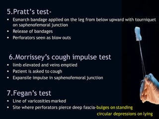 5.Pratt’s test-
 Esmarch bandage applied on the leg from below upward with tourniquet
on saphenofemoral junction
 Release of bandages
 Perforators seen as blow outs
6.Morrissey’s cough impulse test
 limb elevated and veins emptied
 Patient is asked to cough
 Expansile impulse in saphenofemoral junction
7.Fegan’s test
 Line of varicosities marked
 Site where perforators pierce deep fascia-bulges on standing
circular depressions on lying
 