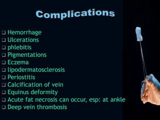  Hemorrhage
 Ulcerations
 phlebitis
 Pigmentations
 Eczema
 lipodermatosclerosis
 Periostitis
 Calcification of vein
 Equinus deformity
 Acute fat necrosis can occur, esp: at ankle
 Deep vein thrombosis
 