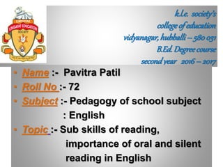k.l.e. society’s
collegeof education
vidyanagar,hubballi– 580031
B.Ed.Degreecourse
secondyear 2016– 2017
• Name :- Pavitra Patil
• Roll No :- 72
• Subject :- Pedagogy of school subject
: English
• Topic :- Sub skills of reading,
importance of oral and silent
reading in English
 