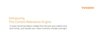 Introducing
The Content Relevance Engine
A video recommendation widget that will save your editors time
and money, and double your video inventory virtually overnight.
 