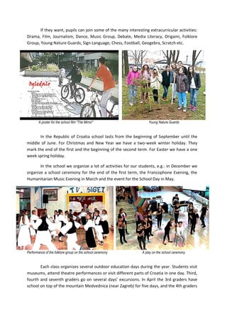 If they want, pupils can join some of the many interesting extracurricular activities:
Drama, Film, Journalism, Dance, Music Group, Debate, Media Literacy, Origami, Folklore
Group, Young Nature Guards, Sign Language, Chess, Football, Geogebra, Scratch etc.
A poster for the school film "The Mirror" Young Nature Guards
In the Republic of Croatia school lasts from the beginning of September until the
middle of June. For Christmas and New Year we have a two-week winter holiday. They
mark the end of the first and the beginning of the second term. For Easter we have a one
week spring holiday.
In the school we organize a lot of activities for our students, e.g.: in December we
organize a school ceremony for the end of the first term, the Francophone Evening, the
Humanitarian Music Evening in March and the event for the School Day in May.
Performance of the folklore group on the school ceremony A play on the school ceremony
Each class organizes several outdoor education days during the year. Students visit
museums, attend theatre performances or visit different parts of Croatia in one day. Third,
fourth and seventh graders go on several days’ excursions. In April the 3rd graders have
school on top of the mountain Medvednica (near Zagreb) for five days, and the 4th graders
 