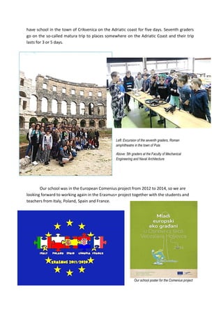 have school in the town of Crikvenica on the Adriatic coast for five days. Seventh graders
go on the so-called matura trip to places somewhere on the Adriatic Coast and their trip
lasts for 3 or 5 days.
Left: Excursion of the seventh graders, Roman
amphitheatre in the town of Pula
Above: 5th graders at the Faculty of Mechanical
Engineering and Naval Architecture
Our school was in the European Comenius project from 2012 to 2014, so we are
looking forward to working again in the Erasmus+ project together with the students and
teachers from Italy, Poland, Spain and France.
Our school poster for the Comenius project
 