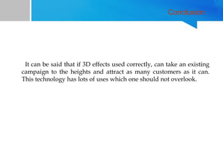Conclusion

It can be said that if 3D effects used correctly, can take an existing
campaign to the heights and attract as many customers as it can.
This technology has lots of uses which one should not overlook.

 