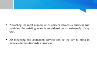 • Attracting the most number of customers towards a business and
retaining the existing ones is considered as an extremely tricky
task.
• 3D modeling and animation services can be the key to bring in
more customers towards a business.

 