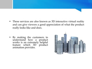 • These services are also known as 3D interactive virtual reality
and can give viewers a good appreciation of what the product
really looks like and does.
• By making the customers to
understand how a product
works is an extremely helpful
feature which 3D product
animation provides.

 